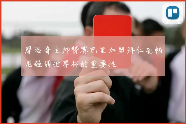 摩洛哥主帅赞赛巴里加盟拜仁孔帕尼强调世界杯的重要性