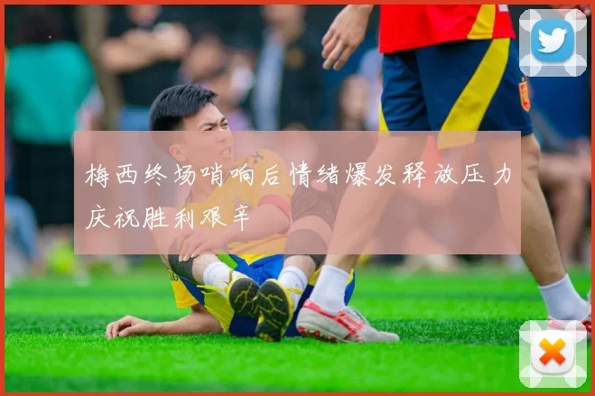 梅西终场哨响后情绪爆发释放压力庆祝胜利艰辛