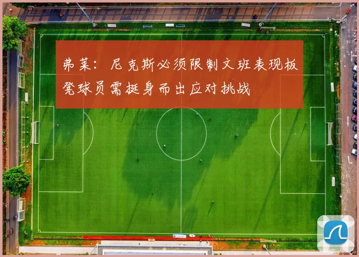 弗莱：尼克斯必须限制文班表现板凳球员需挺身而出应对挑战