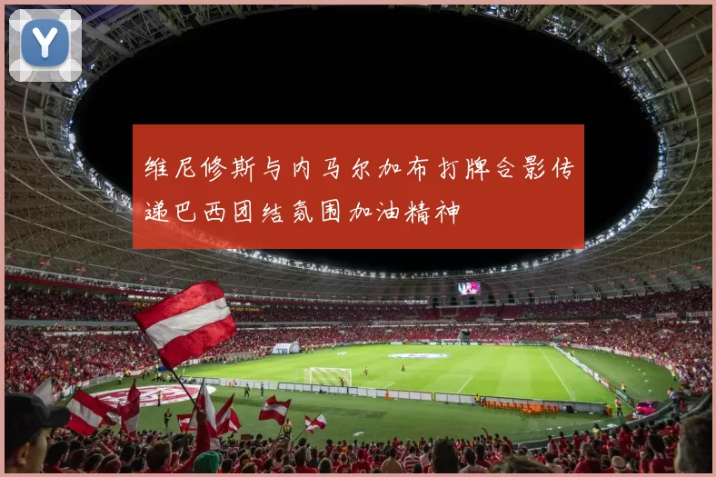 维尼修斯与内马尔加布打牌合影传递巴西团结氛围加油精神