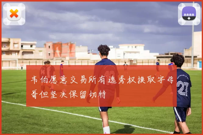 韦伯愿意交易所有选秀权换取字母哥但坚决保留切特