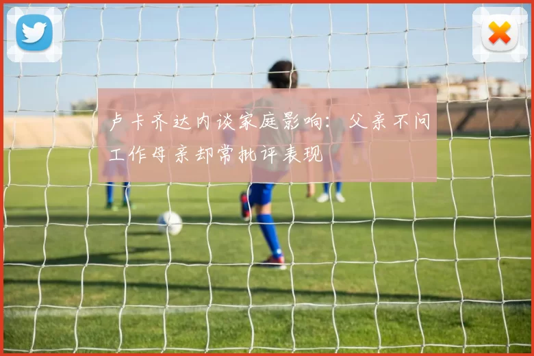 卢卡齐达内谈家庭影响:父亲不问工作母亲却常批评表现