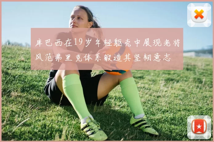库巴西在19岁年轻躯壳中展现老将风范弗里克体系锻造其坚韧意志