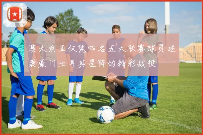 澳大利亚仅凭四名五大联赛球员逆袭豪门土耳其星阵的精彩战役