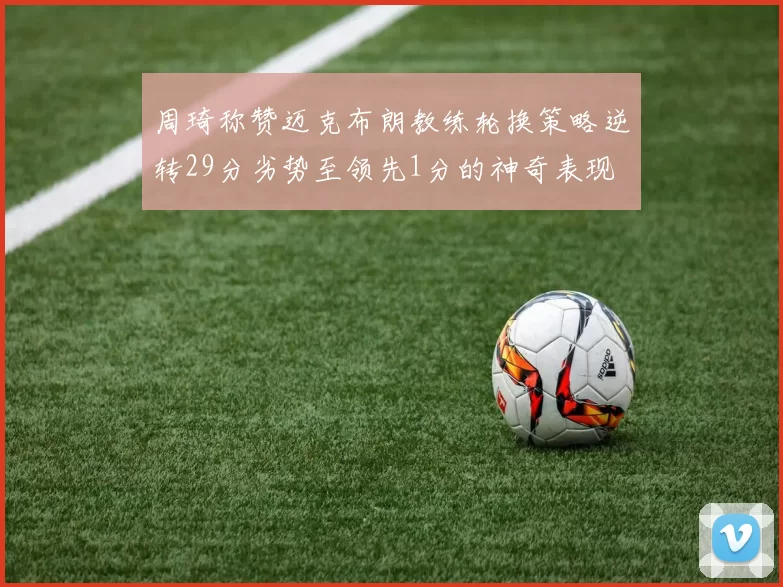 周琦称赞迈克布朗教练轮换策略逆转29分劣势至领先1分的神奇表现