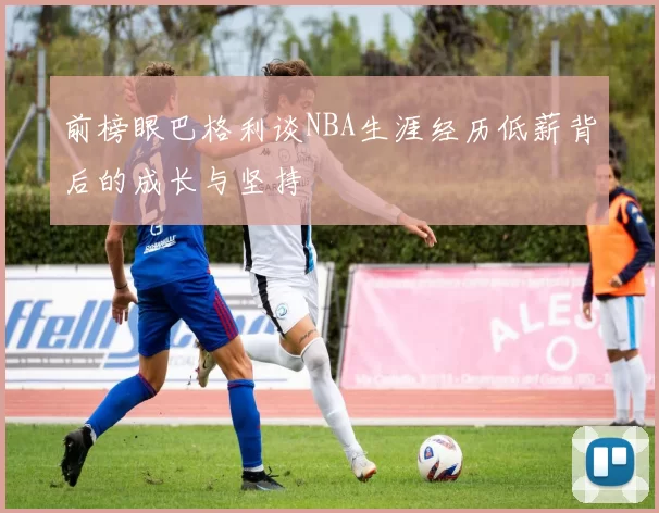 前榜眼巴格利谈NBA生涯经历低薪背后的成长与坚持